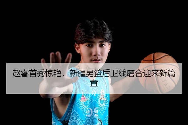 赵睿首秀惊艳，新疆男篮后卫线磨合迎来新篇章