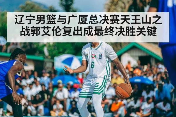 辽宁男篮与广厦总决赛天王山之战郭艾伦复出成最终决胜关键